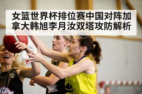 女篮世界杯排位赛中国对阵加拿大韩旭李月汝双塔攻防解析