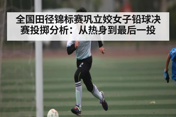全国田径锦标赛巩立姣女子铅球决赛投掷分析:从热身到最后一投