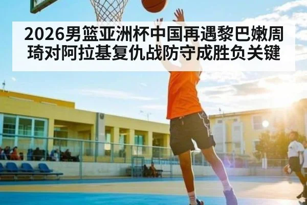 2026男篮亚洲杯中国再遇黎巴嫩周琦对阿拉基复仇战防守成胜负关键